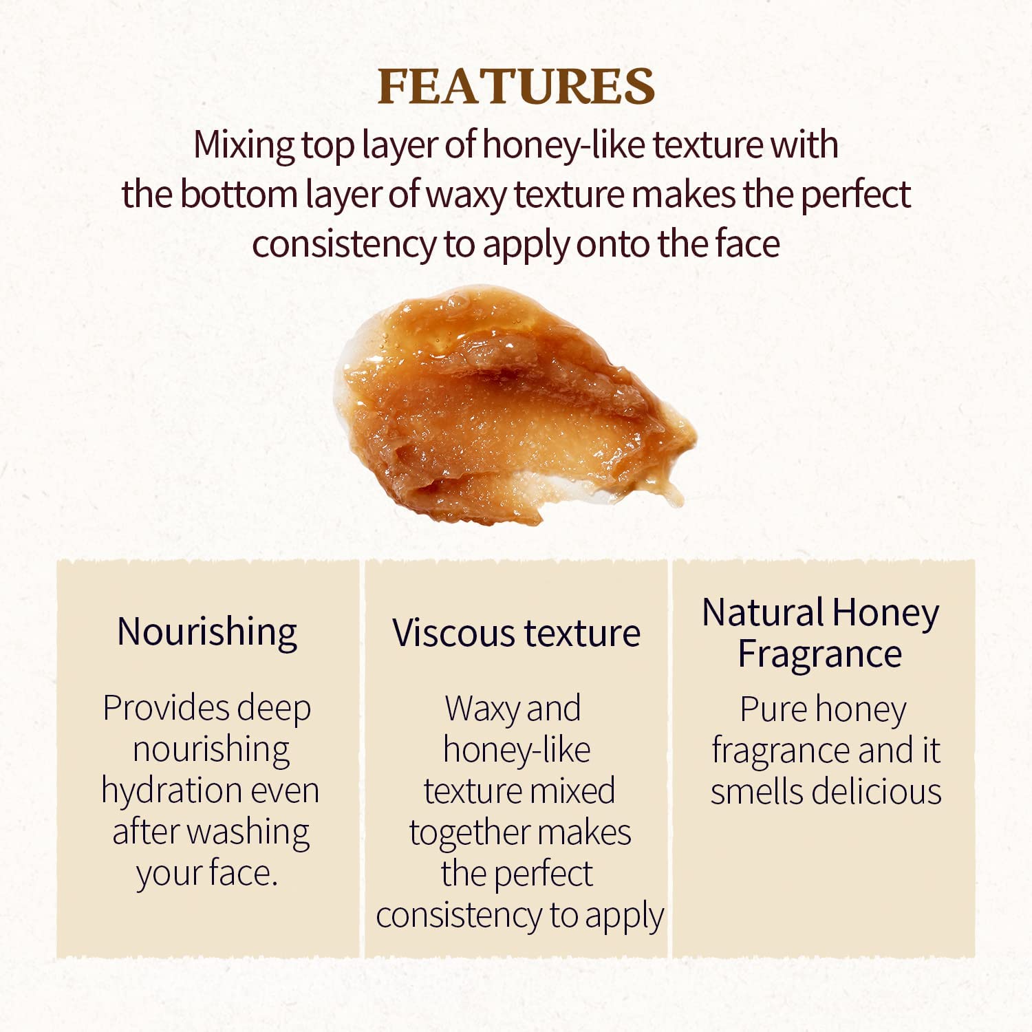SKINFOOD Honey Sugar Mask is mixing top layer of honey-like texture with the bottom layer of waxy texture makes the perfect consistency to apply on the face. Provides deep hydration even after washing your face. Its natural pure honey fragrance smells delicious. 